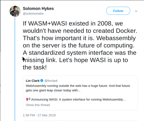 Solomon Hykes: “if WASM+WASI existed in 2008, we wouldn’t have needed to created Docker. That’s how important it is. Webassembly on the server is the future of computing. A standardized system interface was the missing link. Let’s hope WASI is up to the task!”